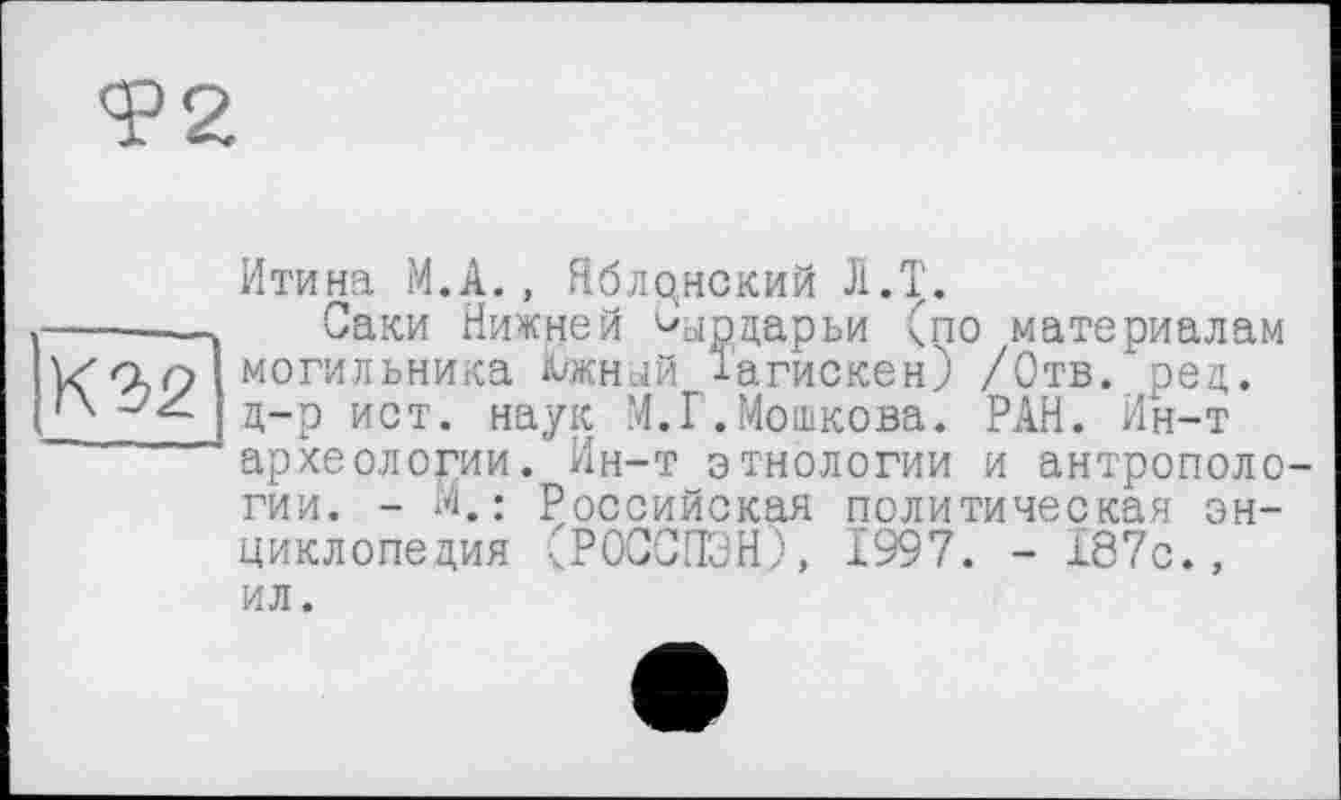 ﻿Т2
К 2>2
Итона М.А., Яблрнский Л.Т.
Саки Нижней ^ырдарьи Спо материалам могильника Ä/жнцй іагискен) /Отв. ред. д-р ист. наук .’4.Г.Мошкова. РАН. Ин-т археологии. Ин-т этнологии и антропологии. - М.: Российская политическая энциклопедия чРОССПЭНУ, Ï997. - 187с., ил.